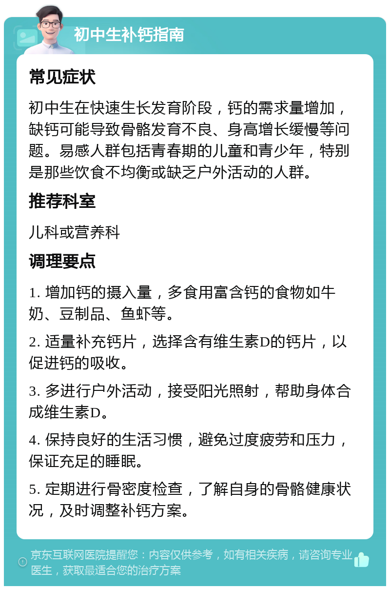 初中生补钙指南 常见症状 初中生在快速生长发育阶段，钙的需求量增加，缺钙可能导致骨骼发育不良、身高增长缓慢等问题。易感人群包括青春期的儿童和青少年，特别是那些饮食不均衡或缺乏户外活动的人群。 推荐科室 儿科或营养科 调理要点 1. 增加钙的摄入量，多食用富含钙的食物如牛奶、豆制品、鱼虾等。 2. 适量补充钙片，选择含有维生素D的钙片，以促进钙的吸收。 3. 多进行户外活动，接受阳光照射，帮助身体合成维生素D。 4. 保持良好的生活习惯，避免过度疲劳和压力，保证充足的睡眠。 5. 定期进行骨密度检查，了解自身的骨骼健康状况，及时调整补钙方案。