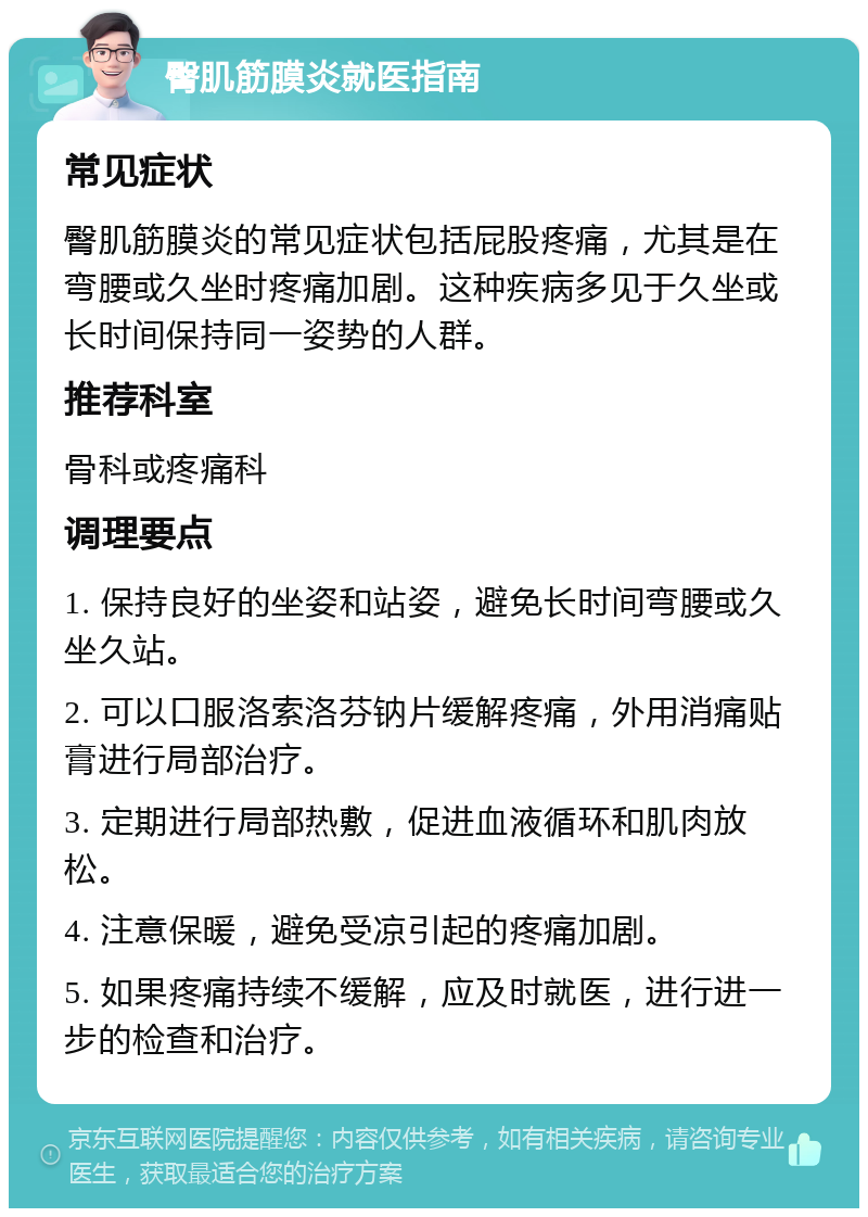 臀肌筋膜炎就医指南 常见症状 臀肌筋膜炎的常见症状包括屁股疼痛，尤其是在弯腰或久坐时疼痛加剧。这种疾病多见于久坐或长时间保持同一姿势的人群。 推荐科室 骨科或疼痛科 调理要点 1. 保持良好的坐姿和站姿，避免长时间弯腰或久坐久站。 2. 可以口服洛索洛芬钠片缓解疼痛，外用消痛贴膏进行局部治疗。 3. 定期进行局部热敷，促进血液循环和肌肉放松。 4. 注意保暖，避免受凉引起的疼痛加剧。 5. 如果疼痛持续不缓解，应及时就医，进行进一步的检查和治疗。