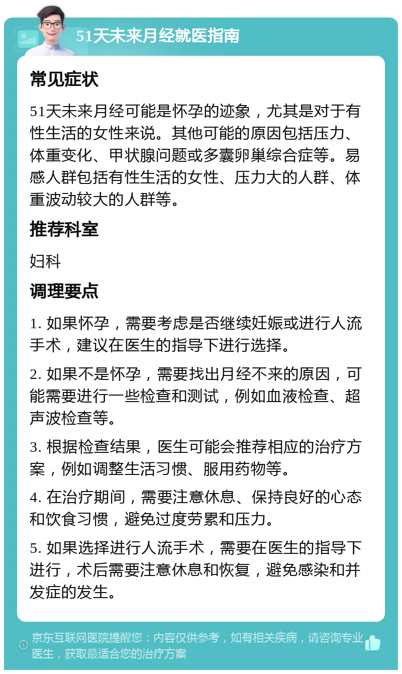 51天未来月经就医指南 常见症状 51天未来月经可能是怀孕的迹象，尤其是对于有性生活的女性来说。其他可能的原因包括压力、体重变化、甲状腺问题或多囊卵巢综合症等。易感人群包括有性生活的女性、压力大的人群、体重波动较大的人群等。 推荐科室 妇科 调理要点 1. 如果怀孕，需要考虑是否继续妊娠或进行人流手术，建议在医生的指导下进行选择。 2. 如果不是怀孕，需要找出月经不来的原因，可能需要进行一些检查和测试，例如血液检查、超声波检查等。 3. 根据检查结果，医生可能会推荐相应的治疗方案，例如调整生活习惯、服用药物等。 4. 在治疗期间，需要注意休息、保持良好的心态和饮食习惯，避免过度劳累和压力。 5. 如果选择进行人流手术，需要在医生的指导下进行，术后需要注意休息和恢复，避免感染和并发症的发生。