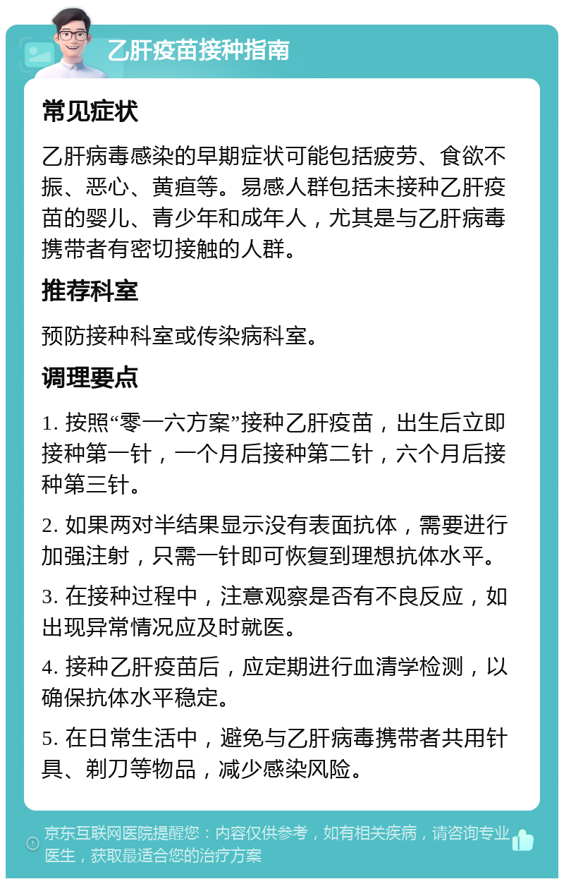 乙肝疫苗接种指南 常见症状 乙肝病毒感染的早期症状可能包括疲劳、食欲不振、恶心、黄疸等。易感人群包括未接种乙肝疫苗的婴儿、青少年和成年人，尤其是与乙肝病毒携带者有密切接触的人群。 推荐科室 预防接种科室或传染病科室。 调理要点 1. 按照“零一六方案”接种乙肝疫苗，出生后立即接种第一针，一个月后接种第二针，六个月后接种第三针。 2. 如果两对半结果显示没有表面抗体，需要进行加强注射，只需一针即可恢复到理想抗体水平。 3. 在接种过程中，注意观察是否有不良反应，如出现异常情况应及时就医。 4. 接种乙肝疫苗后，应定期进行血清学检测，以确保抗体水平稳定。 5. 在日常生活中，避免与乙肝病毒携带者共用针具、剃刀等物品，减少感染风险。