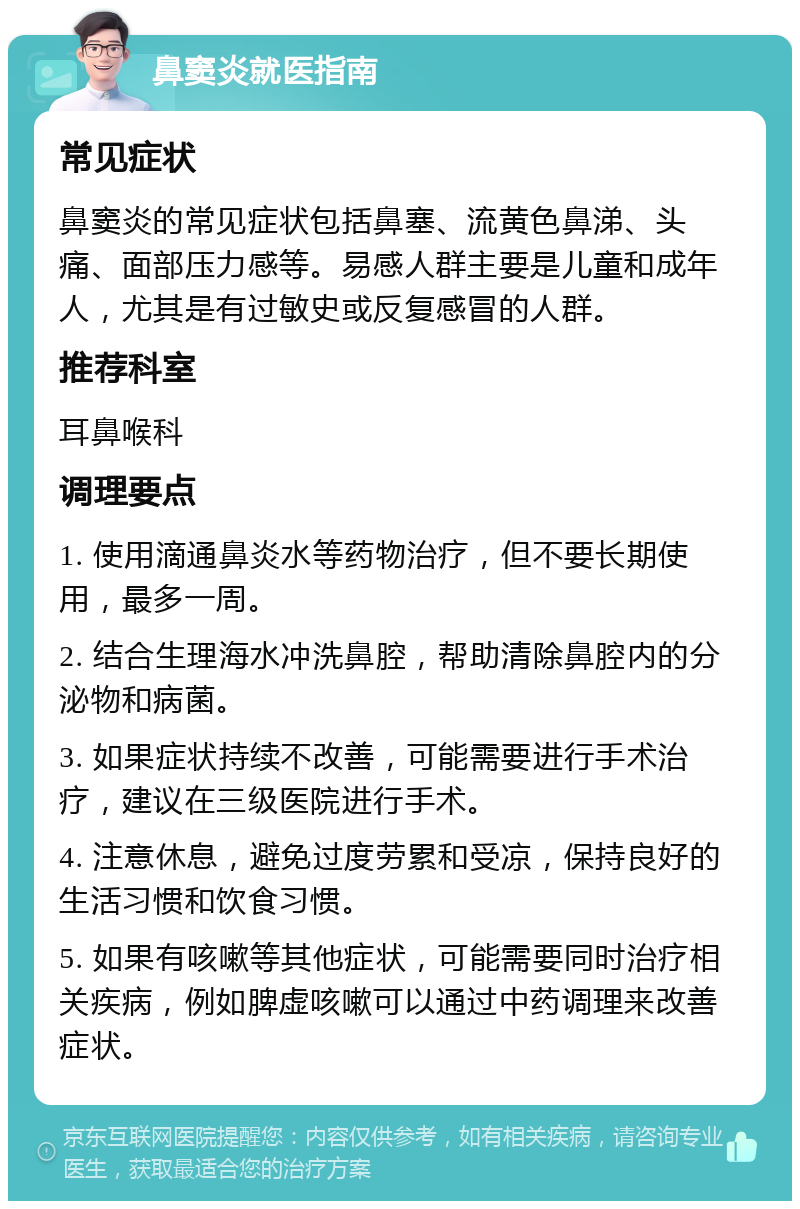 鼻窦炎就医指南 常见症状 鼻窦炎的常见症状包括鼻塞、流黄色鼻涕、头痛、面部压力感等。易感人群主要是儿童和成年人，尤其是有过敏史或反复感冒的人群。 推荐科室 耳鼻喉科 调理要点 1. 使用滴通鼻炎水等药物治疗，但不要长期使用，最多一周。 2. 结合生理海水冲洗鼻腔，帮助清除鼻腔内的分泌物和病菌。 3. 如果症状持续不改善，可能需要进行手术治疗，建议在三级医院进行手术。 4. 注意休息，避免过度劳累和受凉，保持良好的生活习惯和饮食习惯。 5. 如果有咳嗽等其他症状，可能需要同时治疗相关疾病，例如脾虚咳嗽可以通过中药调理来改善症状。