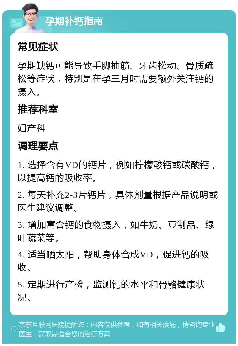 孕期补钙指南 常见症状 孕期缺钙可能导致手脚抽筋、牙齿松动、骨质疏松等症状，特别是在孕三月时需要额外关注钙的摄入。 推荐科室 妇产科 调理要点 1. 选择含有VD的钙片，例如柠檬酸钙或碳酸钙，以提高钙的吸收率。 2. 每天补充2-3片钙片，具体剂量根据产品说明或医生建议调整。 3. 增加富含钙的食物摄入，如牛奶、豆制品、绿叶蔬菜等。 4. 适当晒太阳，帮助身体合成VD，促进钙的吸收。 5. 定期进行产检，监测钙的水平和骨骼健康状况。