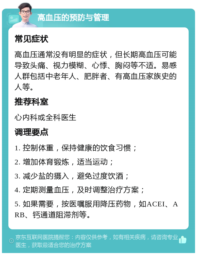 高血压的预防与管理 常见症状 高血压通常没有明显的症状，但长期高血压可能导致头痛、视力模糊、心悸、胸闷等不适。易感人群包括中老年人、肥胖者、有高血压家族史的人等。 推荐科室 心内科或全科医生 调理要点 1. 控制体重，保持健康的饮食习惯； 2. 增加体育锻炼，适当运动； 3. 减少盐的摄入，避免过度饮酒； 4. 定期测量血压，及时调整治疗方案； 5. 如果需要，按医嘱服用降压药物，如ACEI、ARB、钙通道阻滞剂等。