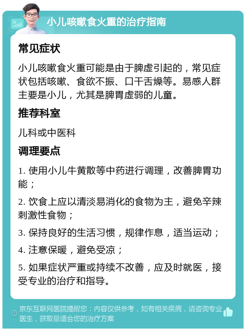 小儿咳嗽食火重的治疗指南 常见症状 小儿咳嗽食火重可能是由于脾虚引起的，常见症状包括咳嗽、食欲不振、口干舌燥等。易感人群主要是小儿，尤其是脾胃虚弱的儿童。 推荐科室 儿科或中医科 调理要点 1. 使用小儿牛黄散等中药进行调理，改善脾胃功能； 2. 饮食上应以清淡易消化的食物为主，避免辛辣刺激性食物； 3. 保持良好的生活习惯，规律作息，适当运动； 4. 注意保暖，避免受凉； 5. 如果症状严重或持续不改善，应及时就医，接受专业的治疗和指导。