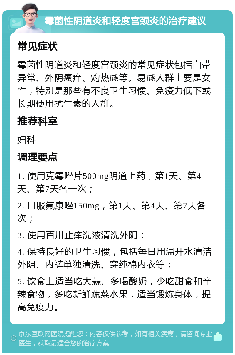 霉菌性阴道炎和轻度宫颈炎的治疗建议 常见症状 霉菌性阴道炎和轻度宫颈炎的常见症状包括白带异常、外阴瘙痒、灼热感等。易感人群主要是女性，特别是那些有不良卫生习惯、免疫力低下或长期使用抗生素的人群。 推荐科室 妇科 调理要点 1. 使用克霉唑片500mg阴道上药，第1天、第4天、第7天各一次； 2. 口服氟康唑150mg，第1天、第4天、第7天各一次； 3. 使用百川止痒洗液清洗外阴； 4. 保持良好的卫生习惯，包括每日用温开水清洁外阴、内裤单独清洗、穿纯棉内衣等； 5. 饮食上适当吃大蒜、多喝酸奶，少吃甜食和辛辣食物，多吃新鲜蔬菜水果，适当锻炼身体，提高免疫力。