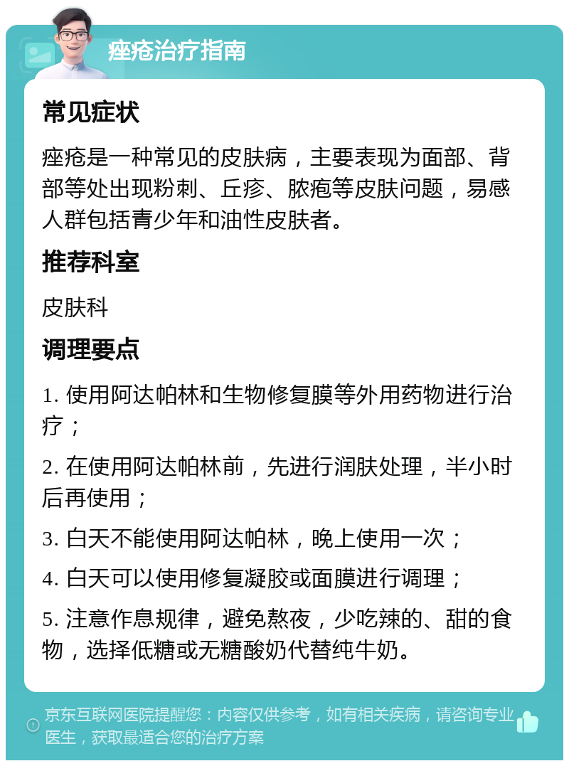 痤疮治疗指南 常见症状 痤疮是一种常见的皮肤病，主要表现为面部、背部等处出现粉刺、丘疹、脓疱等皮肤问题，易感人群包括青少年和油性皮肤者。 推荐科室 皮肤科 调理要点 1. 使用阿达帕林和生物修复膜等外用药物进行治疗； 2. 在使用阿达帕林前，先进行润肤处理，半小时后再使用； 3. 白天不能使用阿达帕林，晚上使用一次； 4. 白天可以使用修复凝胶或面膜进行调理； 5. 注意作息规律，避免熬夜，少吃辣的、甜的食物，选择低糖或无糖酸奶代替纯牛奶。