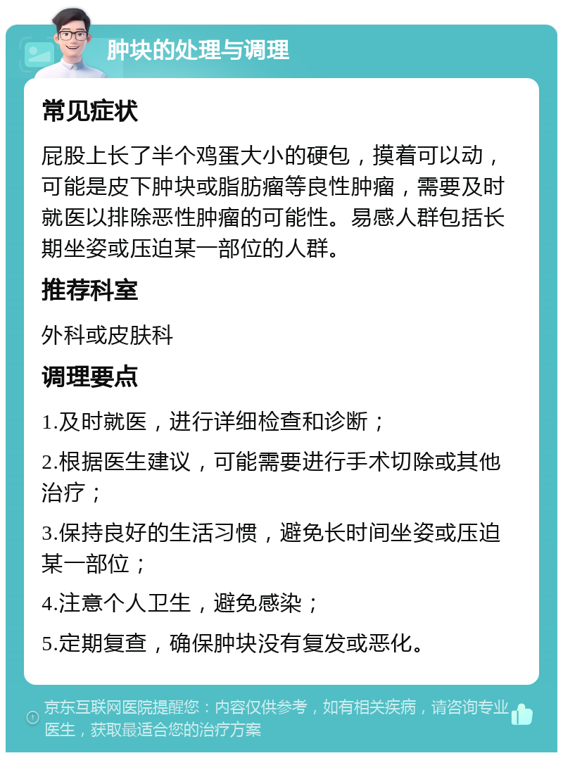 肿块的处理与调理 常见症状 屁股上长了半个鸡蛋大小的硬包，摸着可以动，可能是皮下肿块或脂肪瘤等良性肿瘤，需要及时就医以排除恶性肿瘤的可能性。易感人群包括长期坐姿或压迫某一部位的人群。 推荐科室 外科或皮肤科 调理要点 1.及时就医，进行详细检查和诊断； 2.根据医生建议，可能需要进行手术切除或其他治疗； 3.保持良好的生活习惯，避免长时间坐姿或压迫某一部位； 4.注意个人卫生，避免感染； 5.定期复查，确保肿块没有复发或恶化。