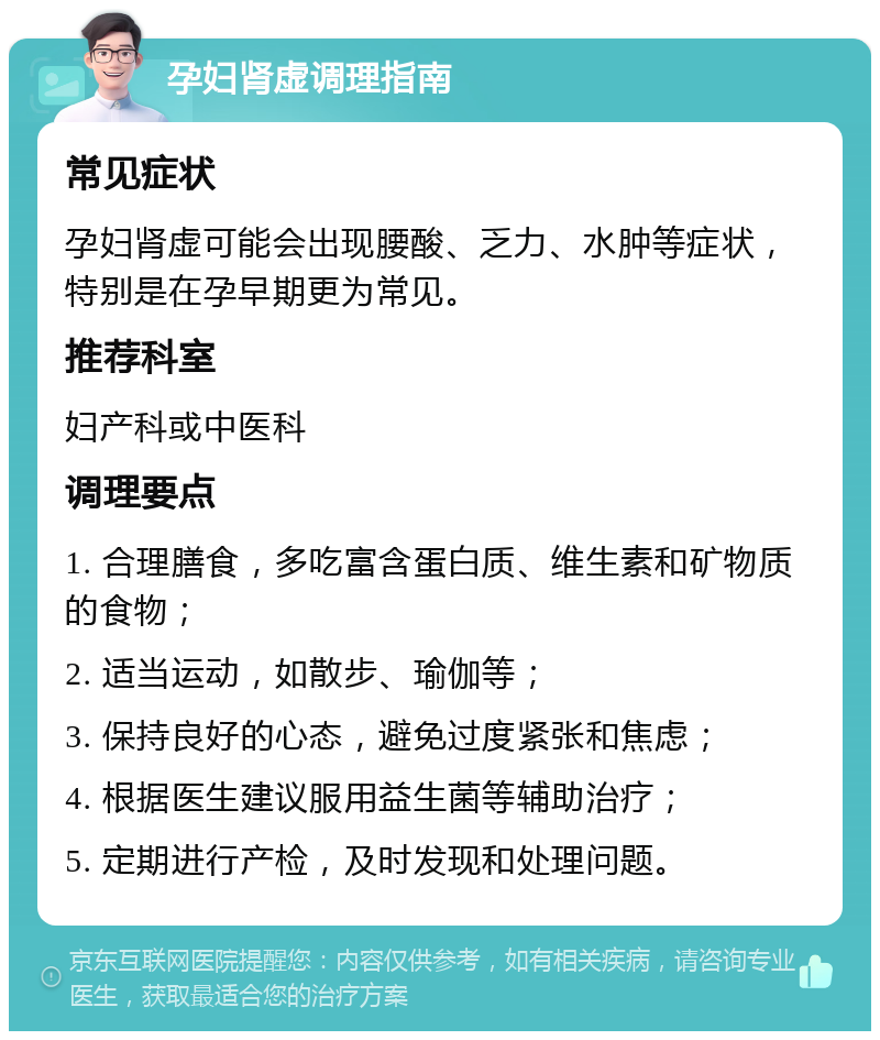 孕妇肾虚调理指南 常见症状 孕妇肾虚可能会出现腰酸、乏力、水肿等症状，特别是在孕早期更为常见。 推荐科室 妇产科或中医科 调理要点 1. 合理膳食，多吃富含蛋白质、维生素和矿物质的食物； 2. 适当运动，如散步、瑜伽等； 3. 保持良好的心态，避免过度紧张和焦虑； 4. 根据医生建议服用益生菌等辅助治疗； 5. 定期进行产检，及时发现和处理问题。