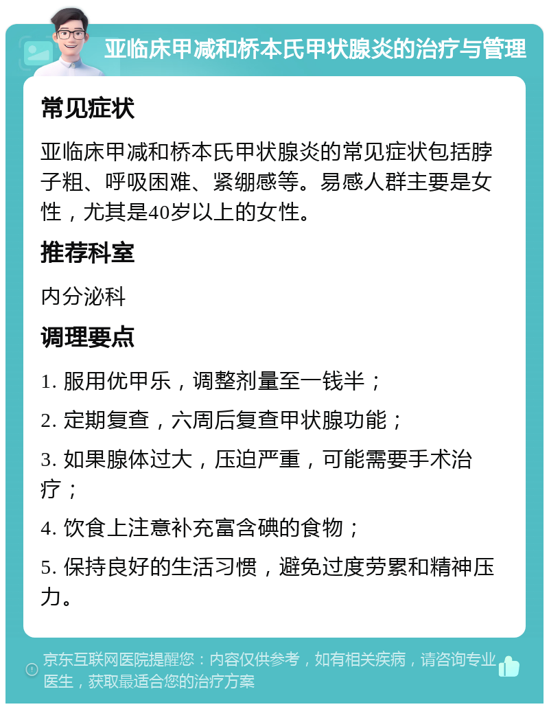 亚临床甲减和桥本氏甲状腺炎的治疗与管理 常见症状 亚临床甲减和桥本氏甲状腺炎的常见症状包括脖子粗、呼吸困难、紧绷感等。易感人群主要是女性，尤其是40岁以上的女性。 推荐科室 内分泌科 调理要点 1. 服用优甲乐，调整剂量至一钱半； 2. 定期复查，六周后复查甲状腺功能； 3. 如果腺体过大，压迫严重，可能需要手术治疗； 4. 饮食上注意补充富含碘的食物； 5. 保持良好的生活习惯，避免过度劳累和精神压力。