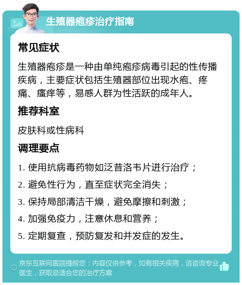 生殖器疱疹治疗指南 常见症状 生殖器疱疹是一种由单纯疱疹病毒引起的性传播疾病，主要症状包括生殖器部位出现水疱、疼痛、瘙痒等，易感人群为性活跃的成年人。 推荐科室 皮肤科或性病科 调理要点 1. 使用抗病毒药物如泛昔洛韦片进行治疗； 2. 避免性行为，直至症状完全消失； 3. 保持局部清洁干燥，避免摩擦和刺激； 4. 加强免疫力，注意休息和营养； 5. 定期复查，预防复发和并发症的发生。