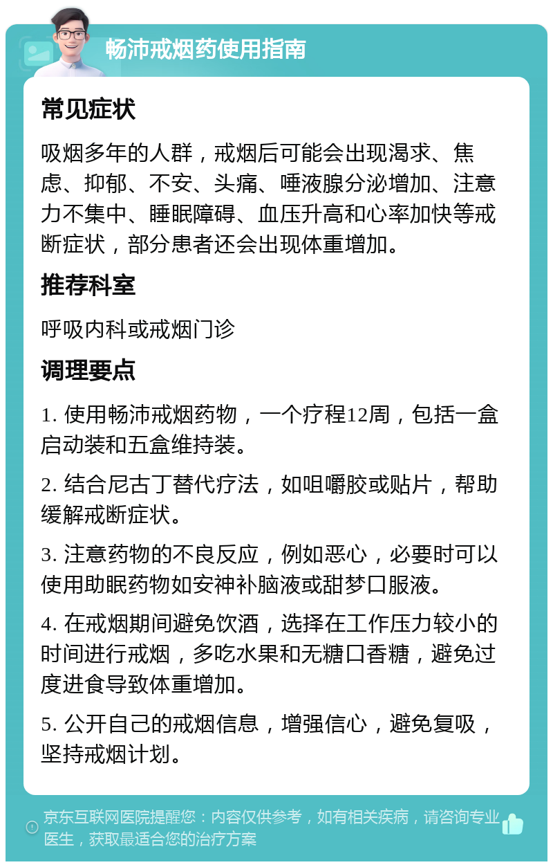 畅沛戒烟药使用指南 常见症状 吸烟多年的人群，戒烟后可能会出现渴求、焦虑、抑郁、不安、头痛、唾液腺分泌增加、注意力不集中、睡眠障碍、血压升高和心率加快等戒断症状，部分患者还会出现体重增加。 推荐科室 呼吸内科或戒烟门诊 调理要点 1. 使用畅沛戒烟药物，一个疗程12周，包括一盒启动装和五盒维持装。 2. 结合尼古丁替代疗法，如咀嚼胶或贴片，帮助缓解戒断症状。 3. 注意药物的不良反应，例如恶心，必要时可以使用助眠药物如安神补脑液或甜梦口服液。 4. 在戒烟期间避免饮酒，选择在工作压力较小的时间进行戒烟，多吃水果和无糖口香糖，避免过度进食导致体重增加。 5. 公开自己的戒烟信息，增强信心，避免复吸，坚持戒烟计划。