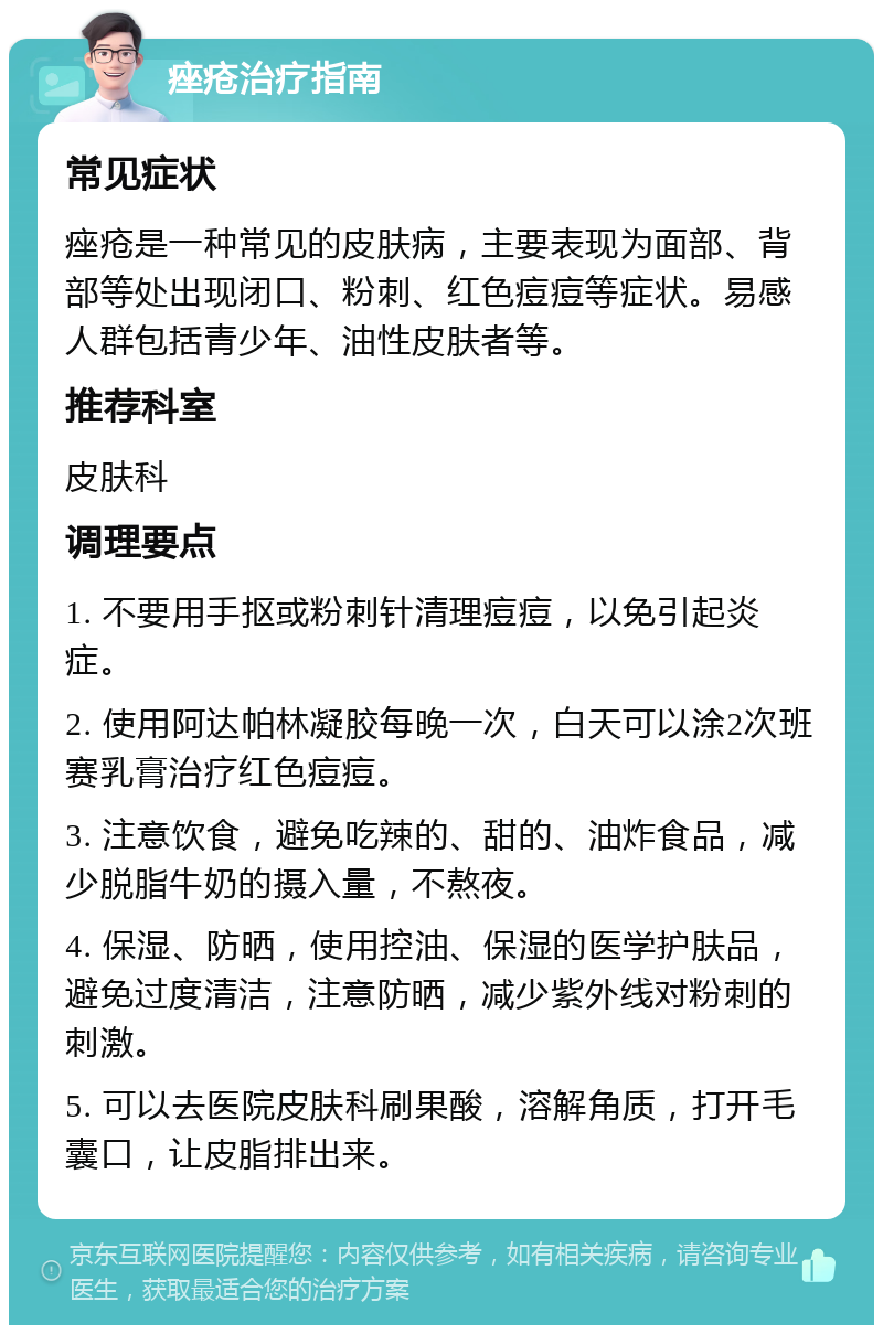 痤疮治疗指南 常见症状 痤疮是一种常见的皮肤病，主要表现为面部、背部等处出现闭口、粉刺、红色痘痘等症状。易感人群包括青少年、油性皮肤者等。 推荐科室 皮肤科 调理要点 1. 不要用手抠或粉刺针清理痘痘，以免引起炎症。 2. 使用阿达帕林凝胶每晚一次，白天可以涂2次班赛乳膏治疗红色痘痘。 3. 注意饮食，避免吃辣的、甜的、油炸食品，减少脱脂牛奶的摄入量，不熬夜。 4. 保湿、防晒，使用控油、保湿的医学护肤品，避免过度清洁，注意防晒，减少紫外线对粉刺的刺激。 5. 可以去医院皮肤科刷果酸，溶解角质，打开毛囊口，让皮脂排出来。