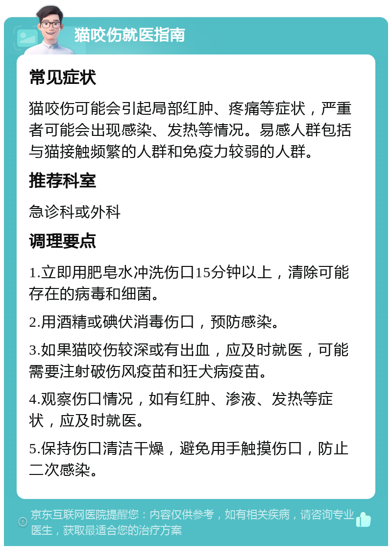 猫咬伤就医指南 常见症状 猫咬伤可能会引起局部红肿、疼痛等症状，严重者可能会出现感染、发热等情况。易感人群包括与猫接触频繁的人群和免疫力较弱的人群。 推荐科室 急诊科或外科 调理要点 1.立即用肥皂水冲洗伤口15分钟以上，清除可能存在的病毒和细菌。 2.用酒精或碘伏消毒伤口，预防感染。 3.如果猫咬伤较深或有出血，应及时就医，可能需要注射破伤风疫苗和狂犬病疫苗。 4.观察伤口情况，如有红肿、渗液、发热等症状，应及时就医。 5.保持伤口清洁干燥，避免用手触摸伤口，防止二次感染。