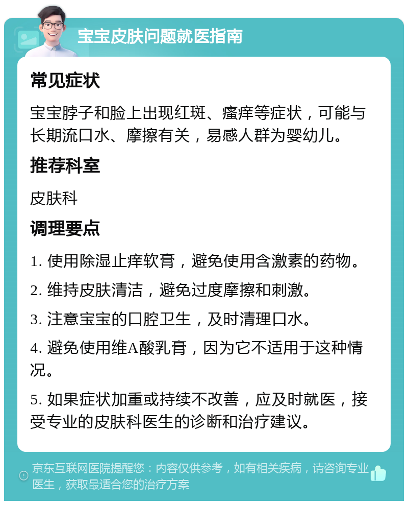 宝宝皮肤问题就医指南 常见症状 宝宝脖子和脸上出现红斑、瘙痒等症状，可能与长期流口水、摩擦有关，易感人群为婴幼儿。 推荐科室 皮肤科 调理要点 1. 使用除湿止痒软膏，避免使用含激素的药物。 2. 维持皮肤清洁，避免过度摩擦和刺激。 3. 注意宝宝的口腔卫生，及时清理口水。 4. 避免使用维A酸乳膏，因为它不适用于这种情况。 5. 如果症状加重或持续不改善，应及时就医，接受专业的皮肤科医生的诊断和治疗建议。