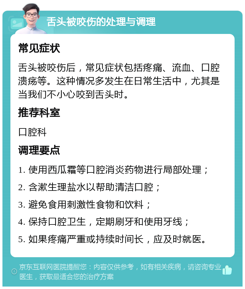 舌头被咬伤的处理与调理 常见症状 舌头被咬伤后，常见症状包括疼痛、流血、口腔溃疡等。这种情况多发生在日常生活中，尤其是当我们不小心咬到舌头时。 推荐科室 口腔科 调理要点 1. 使用西瓜霜等口腔消炎药物进行局部处理； 2. 含漱生理盐水以帮助清洁口腔； 3. 避免食用刺激性食物和饮料； 4. 保持口腔卫生，定期刷牙和使用牙线； 5. 如果疼痛严重或持续时间长，应及时就医。