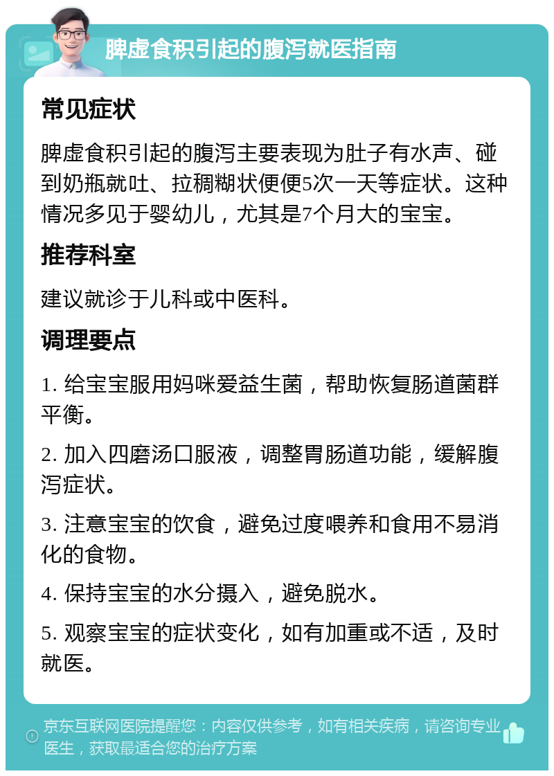 脾虚食积引起的腹泻就医指南 常见症状 脾虚食积引起的腹泻主要表现为肚子有水声、碰到奶瓶就吐、拉稠糊状便便5次一天等症状。这种情况多见于婴幼儿，尤其是7个月大的宝宝。 推荐科室 建议就诊于儿科或中医科。 调理要点 1. 给宝宝服用妈咪爱益生菌，帮助恢复肠道菌群平衡。 2. 加入四磨汤口服液，调整胃肠道功能，缓解腹泻症状。 3. 注意宝宝的饮食，避免过度喂养和食用不易消化的食物。 4. 保持宝宝的水分摄入，避免脱水。 5. 观察宝宝的症状变化，如有加重或不适，及时就医。