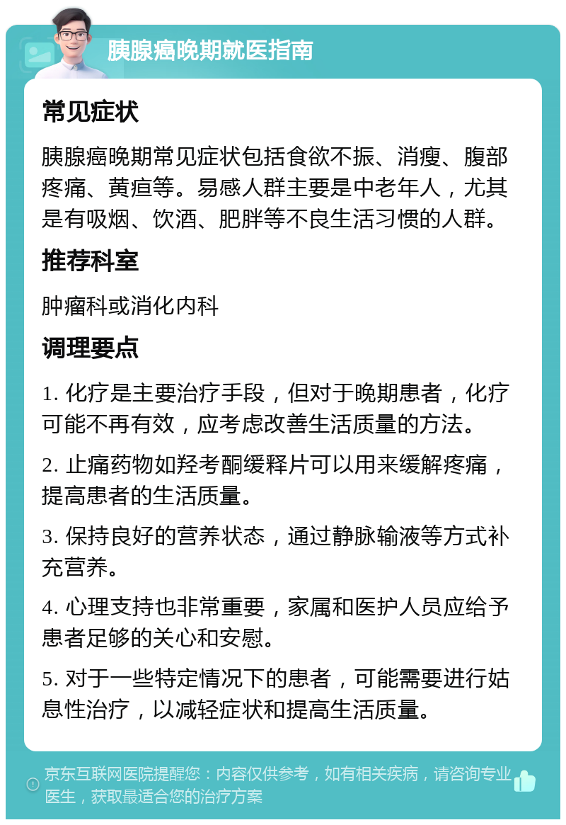 胰腺癌晚期就医指南 常见症状 胰腺癌晚期常见症状包括食欲不振、消瘦、腹部疼痛、黄疸等。易感人群主要是中老年人，尤其是有吸烟、饮酒、肥胖等不良生活习惯的人群。 推荐科室 肿瘤科或消化内科 调理要点 1. 化疗是主要治疗手段，但对于晚期患者，化疗可能不再有效，应考虑改善生活质量的方法。 2. 止痛药物如羟考酮缓释片可以用来缓解疼痛，提高患者的生活质量。 3. 保持良好的营养状态，通过静脉输液等方式补充营养。 4. 心理支持也非常重要，家属和医护人员应给予患者足够的关心和安慰。 5. 对于一些特定情况下的患者，可能需要进行姑息性治疗，以减轻症状和提高生活质量。