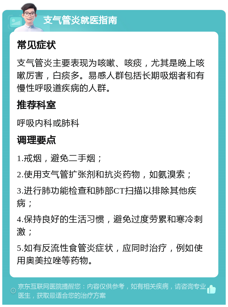 支气管炎就医指南 常见症状 支气管炎主要表现为咳嗽、咳痰，尤其是晚上咳嗽厉害，白痰多。易感人群包括长期吸烟者和有慢性呼吸道疾病的人群。 推荐科室 呼吸内科或肺科 调理要点 1.戒烟，避免二手烟； 2.使用支气管扩张剂和抗炎药物，如氨溴索； 3.进行肺功能检查和肺部CT扫描以排除其他疾病； 4.保持良好的生活习惯，避免过度劳累和寒冷刺激； 5.如有反流性食管炎症状，应同时治疗，例如使用奥美拉唑等药物。