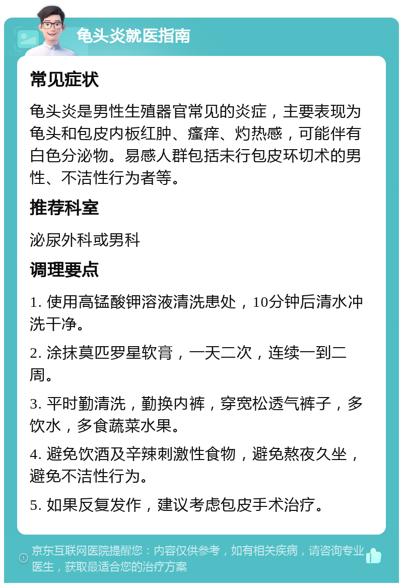 龟头炎就医指南 常见症状 龟头炎是男性生殖器官常见的炎症，主要表现为龟头和包皮内板红肿、瘙痒、灼热感，可能伴有白色分泌物。易感人群包括未行包皮环切术的男性、不洁性行为者等。 推荐科室 泌尿外科或男科 调理要点 1. 使用高锰酸钾溶液清洗患处，10分钟后清水冲洗干净。 2. 涂抹莫匹罗星软膏，一天二次，连续一到二周。 3. 平时勤清洗，勤换内裤，穿宽松透气裤子，多饮水，多食蔬菜水果。 4. 避免饮酒及辛辣刺激性食物，避免熬夜久坐，避免不洁性行为。 5. 如果反复发作，建议考虑包皮手术治疗。