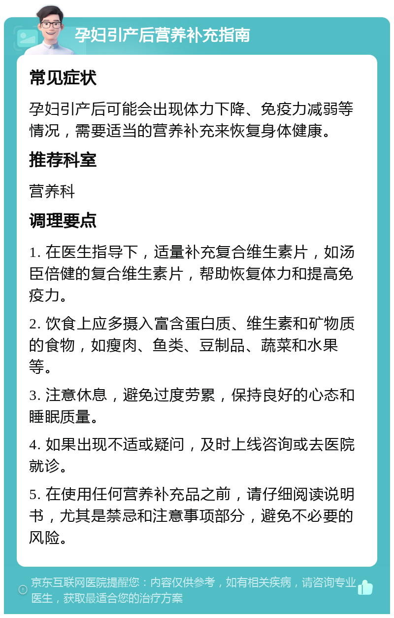 孕妇引产后营养补充指南 常见症状 孕妇引产后可能会出现体力下降、免疫力减弱等情况，需要适当的营养补充来恢复身体健康。 推荐科室 营养科 调理要点 1. 在医生指导下，适量补充复合维生素片，如汤臣倍健的复合维生素片，帮助恢复体力和提高免疫力。 2. 饮食上应多摄入富含蛋白质、维生素和矿物质的食物，如瘦肉、鱼类、豆制品、蔬菜和水果等。 3. 注意休息，避免过度劳累，保持良好的心态和睡眠质量。 4. 如果出现不适或疑问，及时上线咨询或去医院就诊。 5. 在使用任何营养补充品之前，请仔细阅读说明书，尤其是禁忌和注意事项部分，避免不必要的风险。