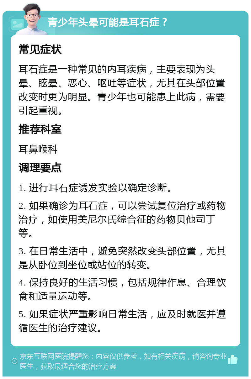 青少年头晕可能是耳石症？ 常见症状 耳石症是一种常见的内耳疾病，主要表现为头晕、眩晕、恶心、呕吐等症状，尤其在头部位置改变时更为明显。青少年也可能患上此病，需要引起重视。 推荐科室 耳鼻喉科 调理要点 1. 进行耳石症诱发实验以确定诊断。 2. 如果确诊为耳石症，可以尝试复位治疗或药物治疗，如使用美尼尔氏综合征的药物贝他司丁等。 3. 在日常生活中，避免突然改变头部位置，尤其是从卧位到坐位或站位的转变。 4. 保持良好的生活习惯，包括规律作息、合理饮食和适量运动等。 5. 如果症状严重影响日常生活，应及时就医并遵循医生的治疗建议。