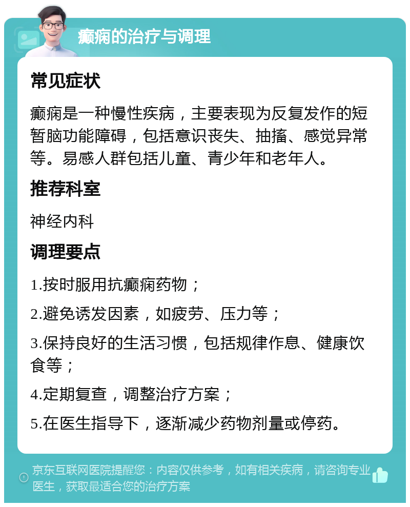 癫痫的治疗与调理 常见症状 癫痫是一种慢性疾病，主要表现为反复发作的短暂脑功能障碍，包括意识丧失、抽搐、感觉异常等。易感人群包括儿童、青少年和老年人。 推荐科室 神经内科 调理要点 1.按时服用抗癫痫药物； 2.避免诱发因素，如疲劳、压力等； 3.保持良好的生活习惯，包括规律作息、健康饮食等； 4.定期复查，调整治疗方案； 5.在医生指导下，逐渐减少药物剂量或停药。