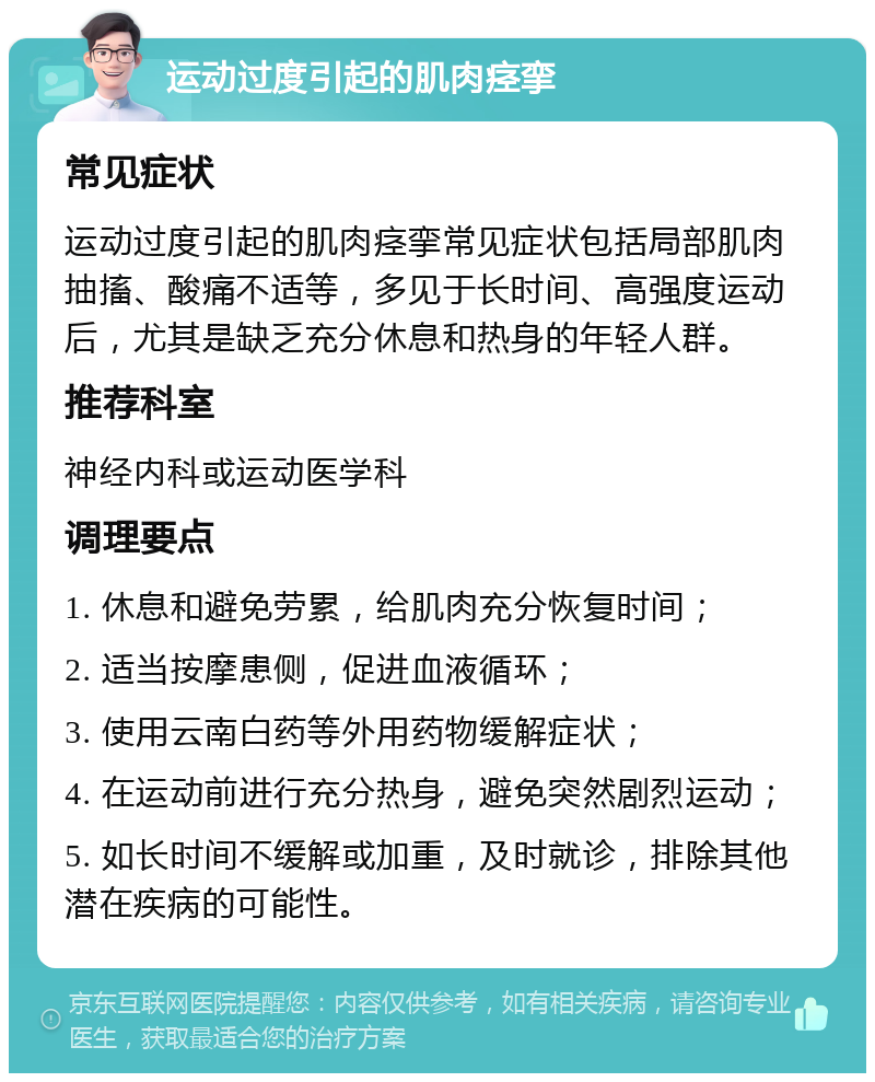 运动过度引起的肌肉痉挛 常见症状 运动过度引起的肌肉痉挛常见症状包括局部肌肉抽搐、酸痛不适等，多见于长时间、高强度运动后，尤其是缺乏充分休息和热身的年轻人群。 推荐科室 神经内科或运动医学科 调理要点 1. 休息和避免劳累，给肌肉充分恢复时间； 2. 适当按摩患侧，促进血液循环； 3. 使用云南白药等外用药物缓解症状； 4. 在运动前进行充分热身，避免突然剧烈运动； 5. 如长时间不缓解或加重，及时就诊，排除其他潜在疾病的可能性。