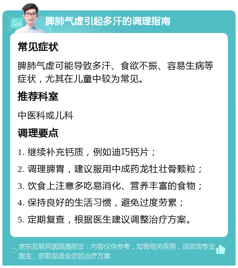 脾肺气虚引起多汗的调理指南 常见症状 脾肺气虚可能导致多汗、食欲不振、容易生病等症状，尤其在儿童中较为常见。 推荐科室 中医科或儿科 调理要点 1. 继续补充钙质，例如迪巧钙片； 2. 调理脾胃，建议服用中成药龙牡壮骨颗粒； 3. 饮食上注意多吃易消化、营养丰富的食物； 4. 保持良好的生活习惯，避免过度劳累； 5. 定期复查，根据医生建议调整治疗方案。