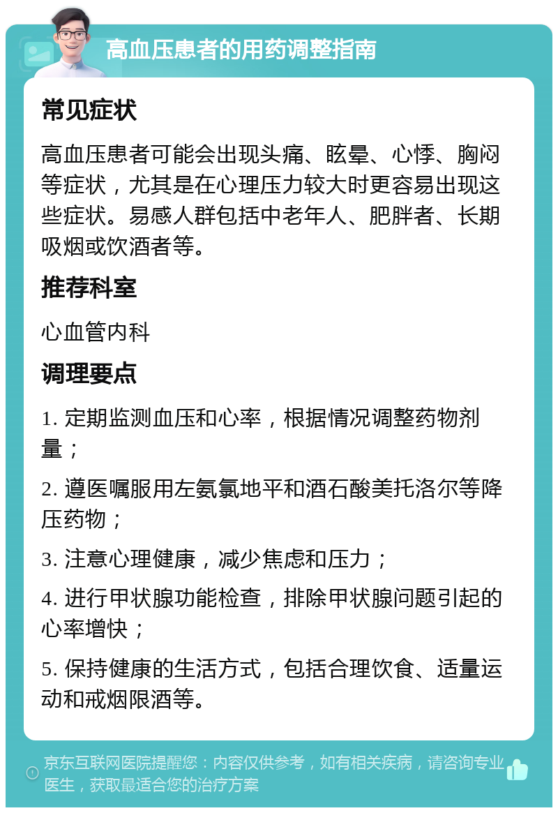 高血压患者的用药调整指南 常见症状 高血压患者可能会出现头痛、眩晕、心悸、胸闷等症状，尤其是在心理压力较大时更容易出现这些症状。易感人群包括中老年人、肥胖者、长期吸烟或饮酒者等。 推荐科室 心血管内科 调理要点 1. 定期监测血压和心率，根据情况调整药物剂量； 2. 遵医嘱服用左氨氯地平和酒石酸美托洛尔等降压药物； 3. 注意心理健康，减少焦虑和压力； 4. 进行甲状腺功能检查，排除甲状腺问题引起的心率增快； 5. 保持健康的生活方式，包括合理饮食、适量运动和戒烟限酒等。