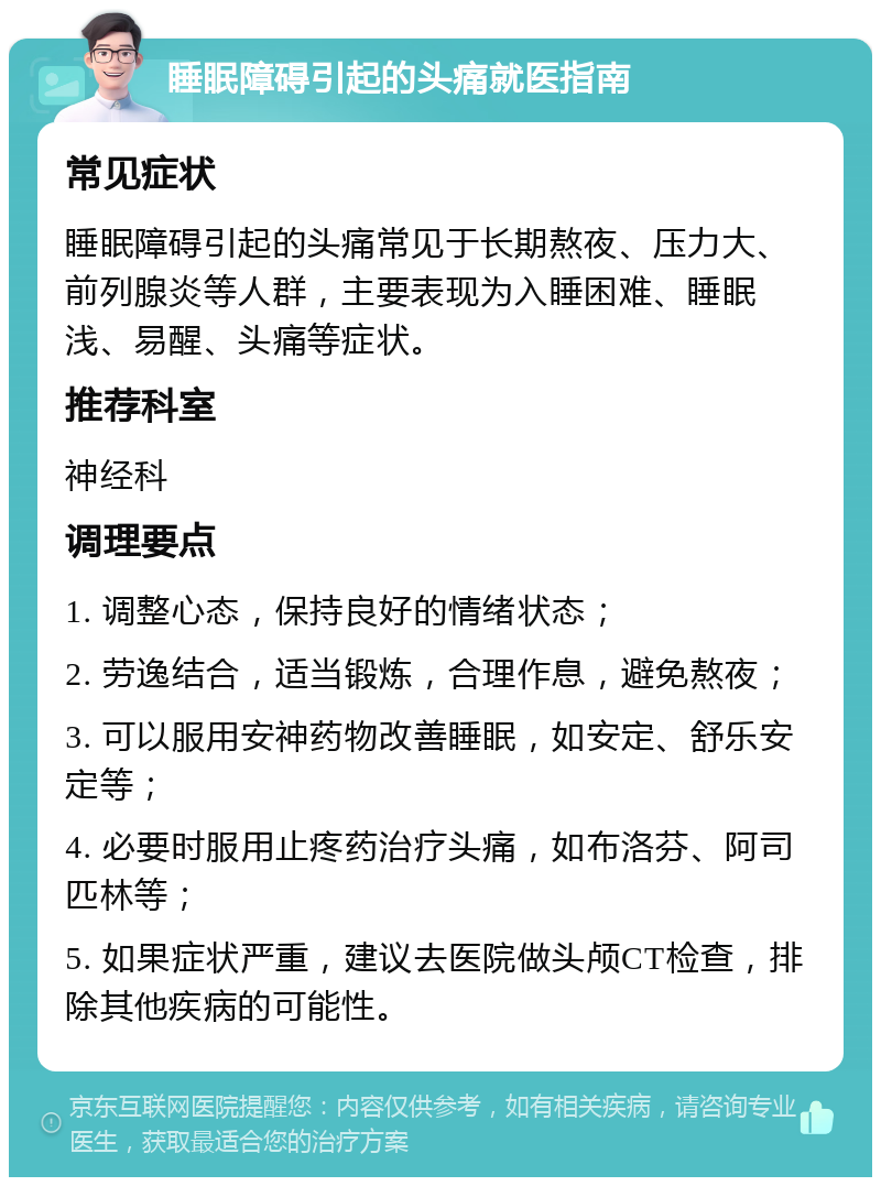 睡眠障碍引起的头痛就医指南 常见症状 睡眠障碍引起的头痛常见于长期熬夜、压力大、前列腺炎等人群，主要表现为入睡困难、睡眠浅、易醒、头痛等症状。 推荐科室 神经科 调理要点 1. 调整心态，保持良好的情绪状态； 2. 劳逸结合，适当锻炼，合理作息，避免熬夜； 3. 可以服用安神药物改善睡眠，如安定、舒乐安定等； 4. 必要时服用止疼药治疗头痛，如布洛芬、阿司匹林等； 5. 如果症状严重，建议去医院做头颅CT检查，排除其他疾病的可能性。