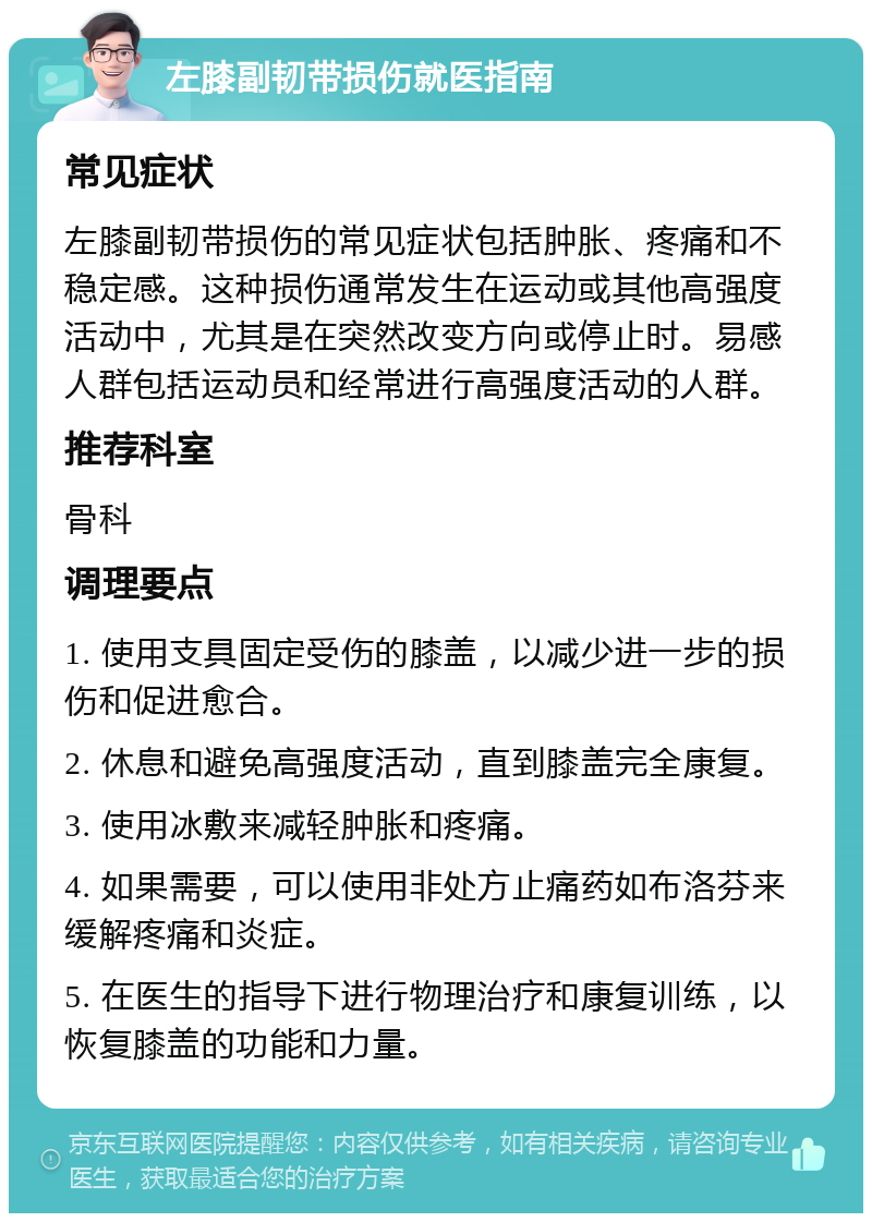 左膝副韧带损伤就医指南 常见症状 左膝副韧带损伤的常见症状包括肿胀、疼痛和不稳定感。这种损伤通常发生在运动或其他高强度活动中，尤其是在突然改变方向或停止时。易感人群包括运动员和经常进行高强度活动的人群。 推荐科室 骨科 调理要点 1. 使用支具固定受伤的膝盖，以减少进一步的损伤和促进愈合。 2. 休息和避免高强度活动，直到膝盖完全康复。 3. 使用冰敷来减轻肿胀和疼痛。 4. 如果需要，可以使用非处方止痛药如布洛芬来缓解疼痛和炎症。 5. 在医生的指导下进行物理治疗和康复训练，以恢复膝盖的功能和力量。