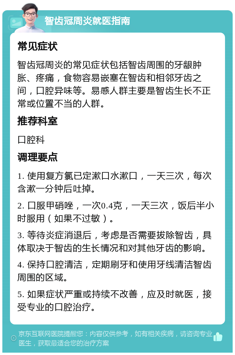 智齿冠周炎就医指南 常见症状 智齿冠周炎的常见症状包括智齿周围的牙龈肿胀、疼痛，食物容易嵌塞在智齿和相邻牙齿之间，口腔异味等。易感人群主要是智齿生长不正常或位置不当的人群。 推荐科室 口腔科 调理要点 1. 使用复方氯已定漱口水漱口，一天三次，每次含漱一分钟后吐掉。 2. 口服甲硝唑，一次0.4克，一天三次，饭后半小时服用（如果不过敏）。 3. 等待炎症消退后，考虑是否需要拔除智齿，具体取决于智齿的生长情况和对其他牙齿的影响。 4. 保持口腔清洁，定期刷牙和使用牙线清洁智齿周围的区域。 5. 如果症状严重或持续不改善，应及时就医，接受专业的口腔治疗。