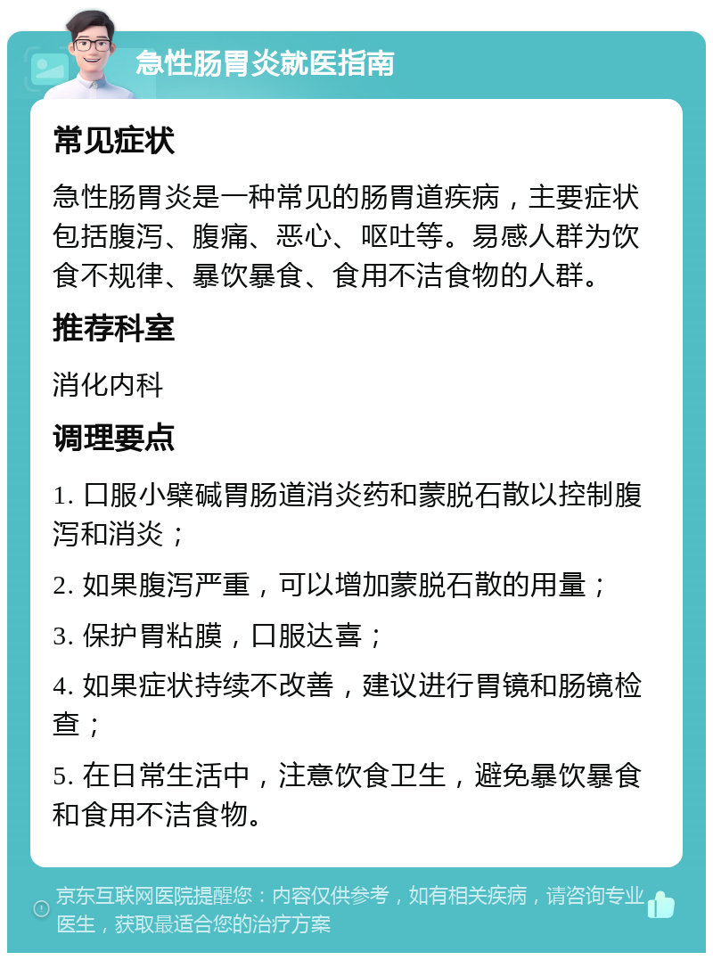 急性肠胃炎就医指南 常见症状 急性肠胃炎是一种常见的肠胃道疾病，主要症状包括腹泻、腹痛、恶心、呕吐等。易感人群为饮食不规律、暴饮暴食、食用不洁食物的人群。 推荐科室 消化内科 调理要点 1. 口服小檗碱胃肠道消炎药和蒙脱石散以控制腹泻和消炎； 2. 如果腹泻严重，可以增加蒙脱石散的用量； 3. 保护胃粘膜，口服达喜； 4. 如果症状持续不改善，建议进行胃镜和肠镜检查； 5. 在日常生活中，注意饮食卫生，避免暴饮暴食和食用不洁食物。