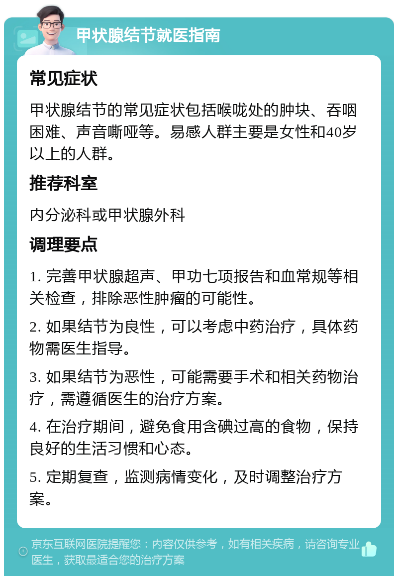 甲状腺结节就医指南 常见症状 甲状腺结节的常见症状包括喉咙处的肿块、吞咽困难、声音嘶哑等。易感人群主要是女性和40岁以上的人群。 推荐科室 内分泌科或甲状腺外科 调理要点 1. 完善甲状腺超声、甲功七项报告和血常规等相关检查，排除恶性肿瘤的可能性。 2. 如果结节为良性，可以考虑中药治疗，具体药物需医生指导。 3. 如果结节为恶性，可能需要手术和相关药物治疗，需遵循医生的治疗方案。 4. 在治疗期间，避免食用含碘过高的食物，保持良好的生活习惯和心态。 5. 定期复查，监测病情变化，及时调整治疗方案。