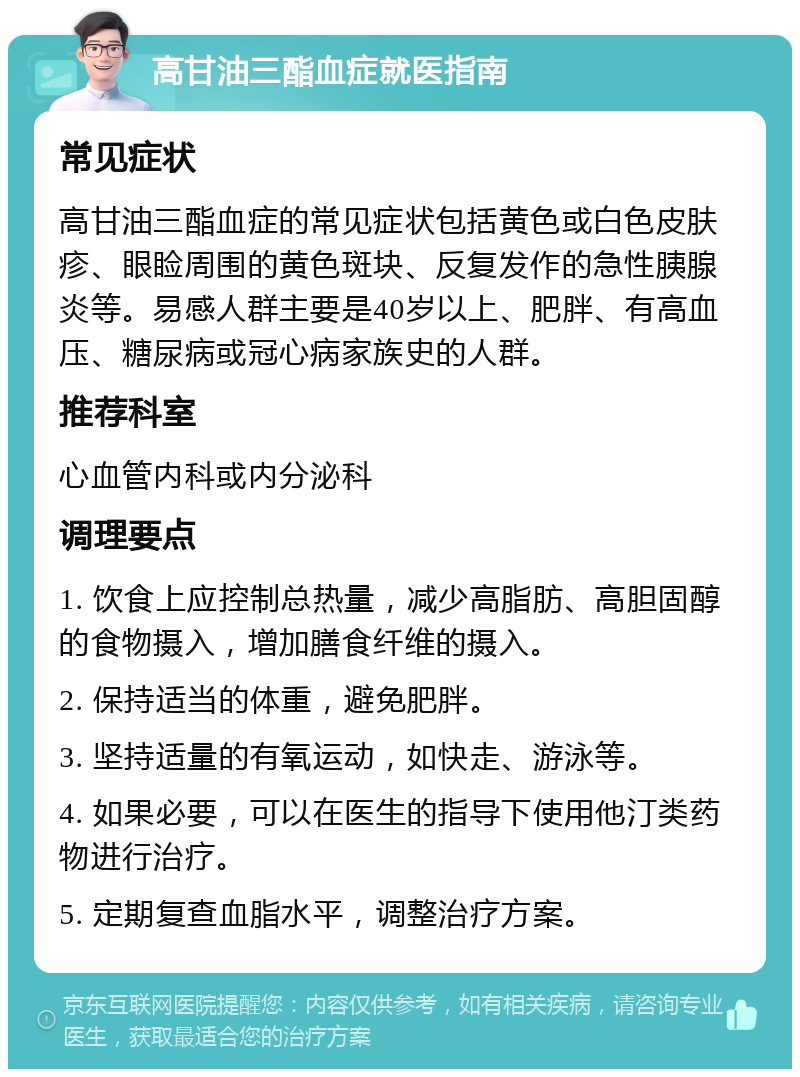 高甘油三酯血症就医指南 常见症状 高甘油三酯血症的常见症状包括黄色或白色皮肤疹、眼睑周围的黄色斑块、反复发作的急性胰腺炎等。易感人群主要是40岁以上、肥胖、有高血压、糖尿病或冠心病家族史的人群。 推荐科室 心血管内科或内分泌科 调理要点 1. 饮食上应控制总热量，减少高脂肪、高胆固醇的食物摄入，增加膳食纤维的摄入。 2. 保持适当的体重，避免肥胖。 3. 坚持适量的有氧运动，如快走、游泳等。 4. 如果必要，可以在医生的指导下使用他汀类药物进行治疗。 5. 定期复查血脂水平，调整治疗方案。