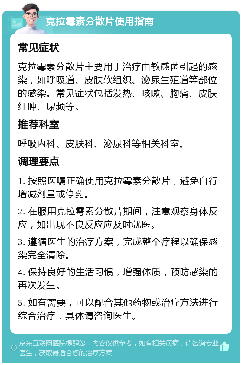 克拉霉素分散片使用指南 常见症状 克拉霉素分散片主要用于治疗由敏感菌引起的感染，如呼吸道、皮肤软组织、泌尿生殖道等部位的感染。常见症状包括发热、咳嗽、胸痛、皮肤红肿、尿频等。 推荐科室 呼吸内科、皮肤科、泌尿科等相关科室。 调理要点 1. 按照医嘱正确使用克拉霉素分散片，避免自行增减剂量或停药。 2. 在服用克拉霉素分散片期间，注意观察身体反应，如出现不良反应应及时就医。 3. 遵循医生的治疗方案，完成整个疗程以确保感染完全清除。 4. 保持良好的生活习惯，增强体质，预防感染的再次发生。 5. 如有需要，可以配合其他药物或治疗方法进行综合治疗，具体请咨询医生。