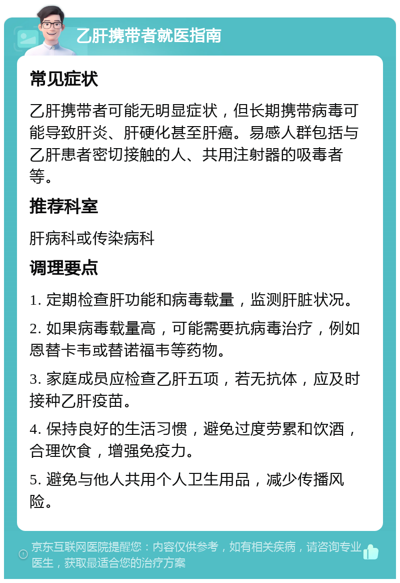 乙肝携带者就医指南 常见症状 乙肝携带者可能无明显症状，但长期携带病毒可能导致肝炎、肝硬化甚至肝癌。易感人群包括与乙肝患者密切接触的人、共用注射器的吸毒者等。 推荐科室 肝病科或传染病科 调理要点 1. 定期检查肝功能和病毒载量，监测肝脏状况。 2. 如果病毒载量高，可能需要抗病毒治疗，例如恩替卡韦或替诺福韦等药物。 3. 家庭成员应检查乙肝五项，若无抗体，应及时接种乙肝疫苗。 4. 保持良好的生活习惯，避免过度劳累和饮酒，合理饮食，增强免疫力。 5. 避免与他人共用个人卫生用品，减少传播风险。