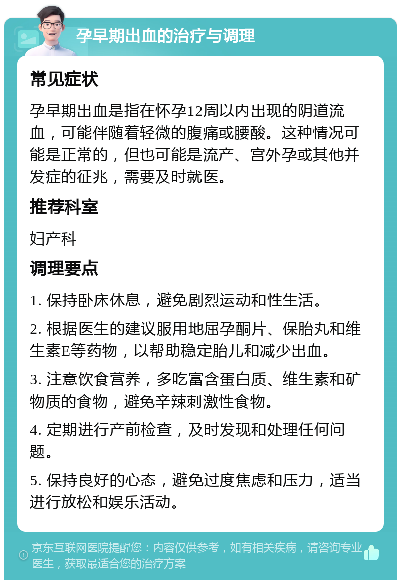 孕早期出血的治疗与调理 常见症状 孕早期出血是指在怀孕12周以内出现的阴道流血，可能伴随着轻微的腹痛或腰酸。这种情况可能是正常的，但也可能是流产、宫外孕或其他并发症的征兆，需要及时就医。 推荐科室 妇产科 调理要点 1. 保持卧床休息，避免剧烈运动和性生活。 2. 根据医生的建议服用地屈孕酮片、保胎丸和维生素E等药物，以帮助稳定胎儿和减少出血。 3. 注意饮食营养，多吃富含蛋白质、维生素和矿物质的食物，避免辛辣刺激性食物。 4. 定期进行产前检查，及时发现和处理任何问题。 5. 保持良好的心态，避免过度焦虑和压力，适当进行放松和娱乐活动。