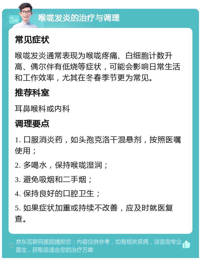 喉咙发炎的治疗与调理 常见症状 喉咙发炎通常表现为喉咙疼痛、白细胞计数升高、偶尔伴有低烧等症状，可能会影响日常生活和工作效率，尤其在冬春季节更为常见。 推荐科室 耳鼻喉科或内科 调理要点 1. 口服消炎药，如头孢克洛干混悬剂，按照医嘱使用； 2. 多喝水，保持喉咙湿润； 3. 避免吸烟和二手烟； 4. 保持良好的口腔卫生； 5. 如果症状加重或持续不改善，应及时就医复查。