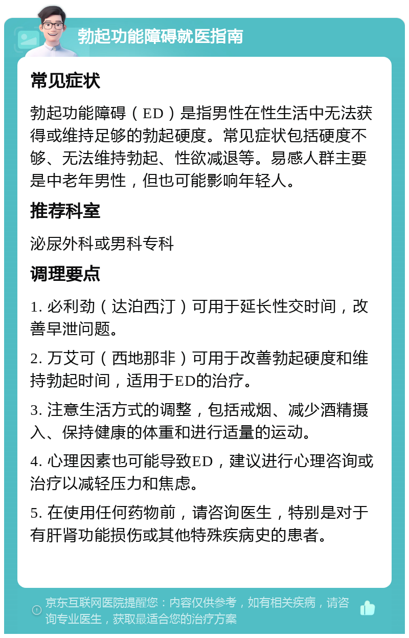 勃起功能障碍就医指南 常见症状 勃起功能障碍（ED）是指男性在性生活中无法获得或维持足够的勃起硬度。常见症状包括硬度不够、无法维持勃起、性欲减退等。易感人群主要是中老年男性，但也可能影响年轻人。 推荐科室 泌尿外科或男科专科 调理要点 1. 必利劲（达泊西汀）可用于延长性交时间，改善早泄问题。 2. 万艾可（西地那非）可用于改善勃起硬度和维持勃起时间，适用于ED的治疗。 3. 注意生活方式的调整，包括戒烟、减少酒精摄入、保持健康的体重和进行适量的运动。 4. 心理因素也可能导致ED，建议进行心理咨询或治疗以减轻压力和焦虑。 5. 在使用任何药物前，请咨询医生，特别是对于有肝肾功能损伤或其他特殊疾病史的患者。