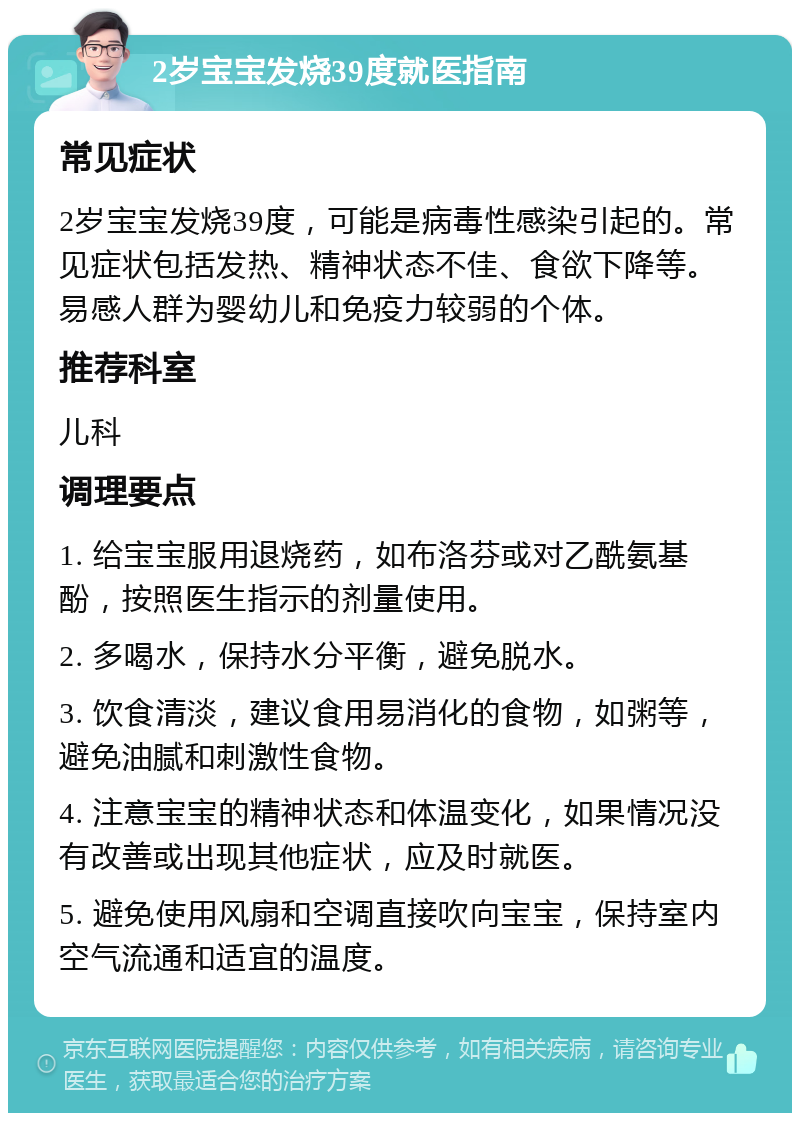 2岁宝宝发烧39度就医指南 常见症状 2岁宝宝发烧39度，可能是病毒性感染引起的。常见症状包括发热、精神状态不佳、食欲下降等。易感人群为婴幼儿和免疫力较弱的个体。 推荐科室 儿科 调理要点 1. 给宝宝服用退烧药，如布洛芬或对乙酰氨基酚，按照医生指示的剂量使用。 2. 多喝水，保持水分平衡，避免脱水。 3. 饮食清淡，建议食用易消化的食物，如粥等，避免油腻和刺激性食物。 4. 注意宝宝的精神状态和体温变化，如果情况没有改善或出现其他症状，应及时就医。 5. 避免使用风扇和空调直接吹向宝宝，保持室内空气流通和适宜的温度。