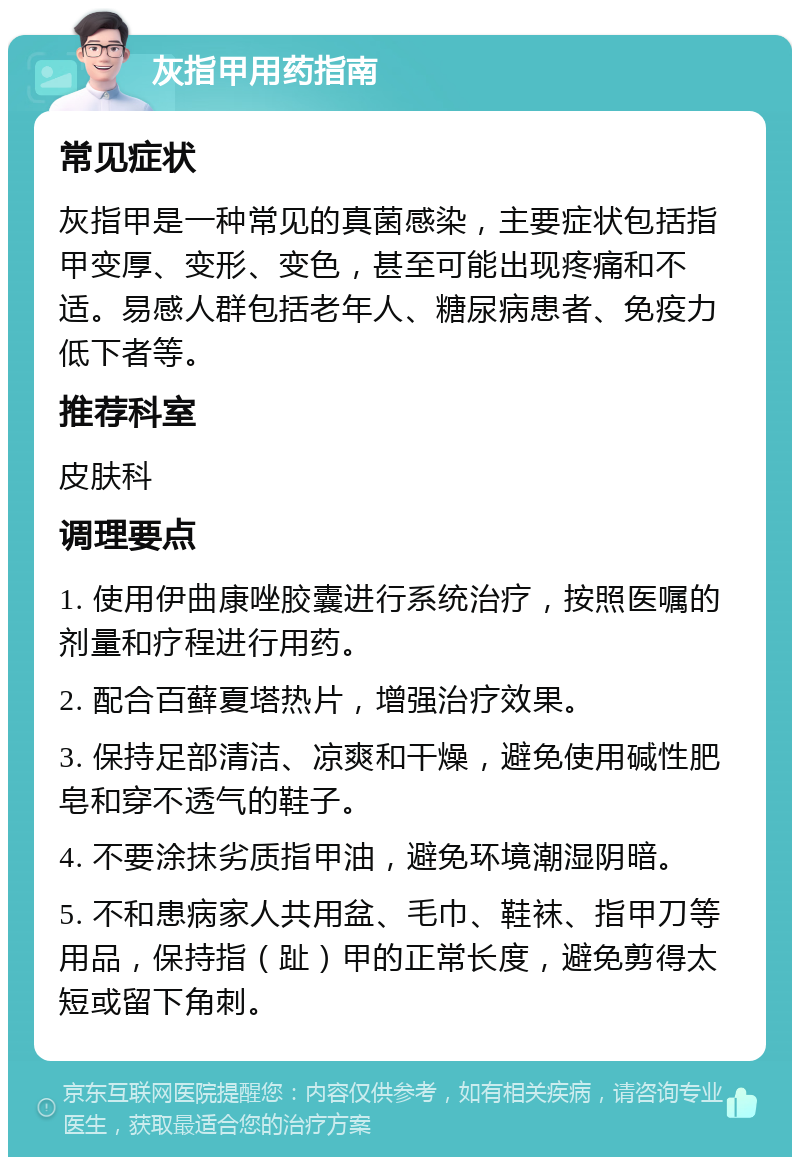 灰指甲用药指南 常见症状 灰指甲是一种常见的真菌感染，主要症状包括指甲变厚、变形、变色，甚至可能出现疼痛和不适。易感人群包括老年人、糖尿病患者、免疫力低下者等。 推荐科室 皮肤科 调理要点 1. 使用伊曲康唑胶囊进行系统治疗，按照医嘱的剂量和疗程进行用药。 2. 配合百藓夏塔热片，增强治疗效果。 3. 保持足部清洁、凉爽和干燥，避免使用碱性肥皂和穿不透气的鞋子。 4. 不要涂抹劣质指甲油，避免环境潮湿阴暗。 5. 不和患病家人共用盆、毛巾、鞋袜、指甲刀等用品，保持指（趾）甲的正常长度，避免剪得太短或留下角刺。