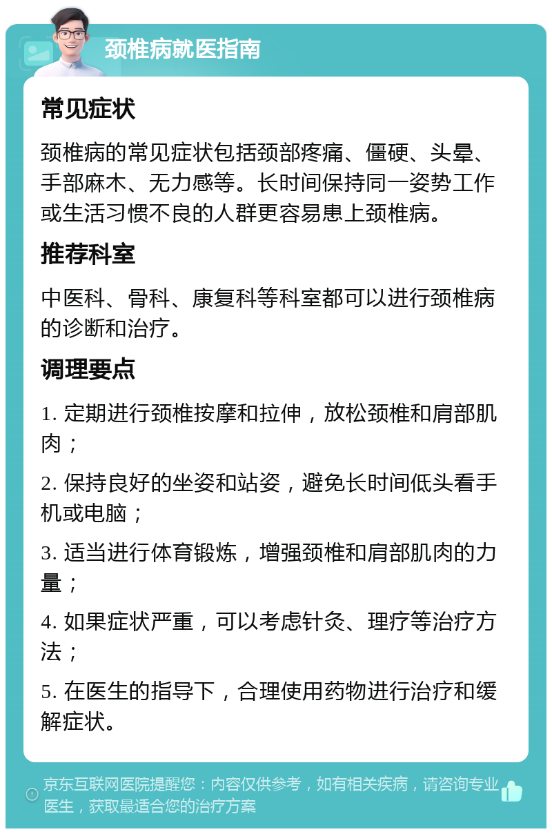 颈椎病就医指南 常见症状 颈椎病的常见症状包括颈部疼痛、僵硬、头晕、手部麻木、无力感等。长时间保持同一姿势工作或生活习惯不良的人群更容易患上颈椎病。 推荐科室 中医科、骨科、康复科等科室都可以进行颈椎病的诊断和治疗。 调理要点 1. 定期进行颈椎按摩和拉伸，放松颈椎和肩部肌肉； 2. 保持良好的坐姿和站姿，避免长时间低头看手机或电脑； 3. 适当进行体育锻炼，增强颈椎和肩部肌肉的力量； 4. 如果症状严重，可以考虑针灸、理疗等治疗方法； 5. 在医生的指导下，合理使用药物进行治疗和缓解症状。