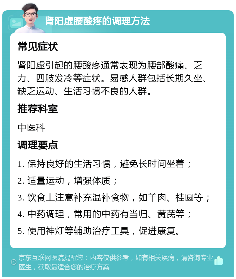 肾阳虚腰酸疼的调理方法 常见症状 肾阳虚引起的腰酸疼通常表现为腰部酸痛、乏力、四肢发冷等症状。易感人群包括长期久坐、缺乏运动、生活习惯不良的人群。 推荐科室 中医科 调理要点 1. 保持良好的生活习惯，避免长时间坐着； 2. 适量运动，增强体质； 3. 饮食上注意补充温补食物，如羊肉、桂圆等； 4. 中药调理，常用的中药有当归、黄芪等； 5. 使用神灯等辅助治疗工具，促进康复。