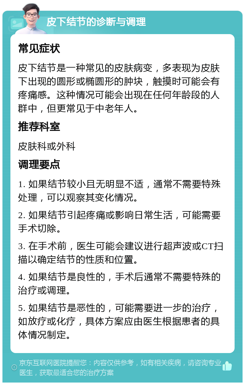 皮下结节的诊断与调理 常见症状 皮下结节是一种常见的皮肤病变，多表现为皮肤下出现的圆形或椭圆形的肿块，触摸时可能会有疼痛感。这种情况可能会出现在任何年龄段的人群中，但更常见于中老年人。 推荐科室 皮肤科或外科 调理要点 1. 如果结节较小且无明显不适，通常不需要特殊处理，可以观察其变化情况。 2. 如果结节引起疼痛或影响日常生活，可能需要手术切除。 3. 在手术前，医生可能会建议进行超声波或CT扫描以确定结节的性质和位置。 4. 如果结节是良性的，手术后通常不需要特殊的治疗或调理。 5. 如果结节是恶性的，可能需要进一步的治疗，如放疗或化疗，具体方案应由医生根据患者的具体情况制定。