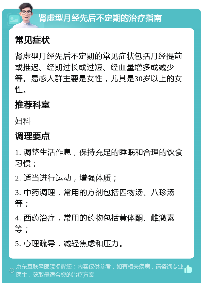 肾虚型月经先后不定期的治疗指南 常见症状 肾虚型月经先后不定期的常见症状包括月经提前或推迟、经期过长或过短、经血量增多或减少等。易感人群主要是女性，尤其是30岁以上的女性。 推荐科室 妇科 调理要点 1. 调整生活作息，保持充足的睡眠和合理的饮食习惯； 2. 适当进行运动，增强体质； 3. 中药调理，常用的方剂包括四物汤、八珍汤等； 4. 西药治疗，常用的药物包括黄体酮、雌激素等； 5. 心理疏导，减轻焦虑和压力。