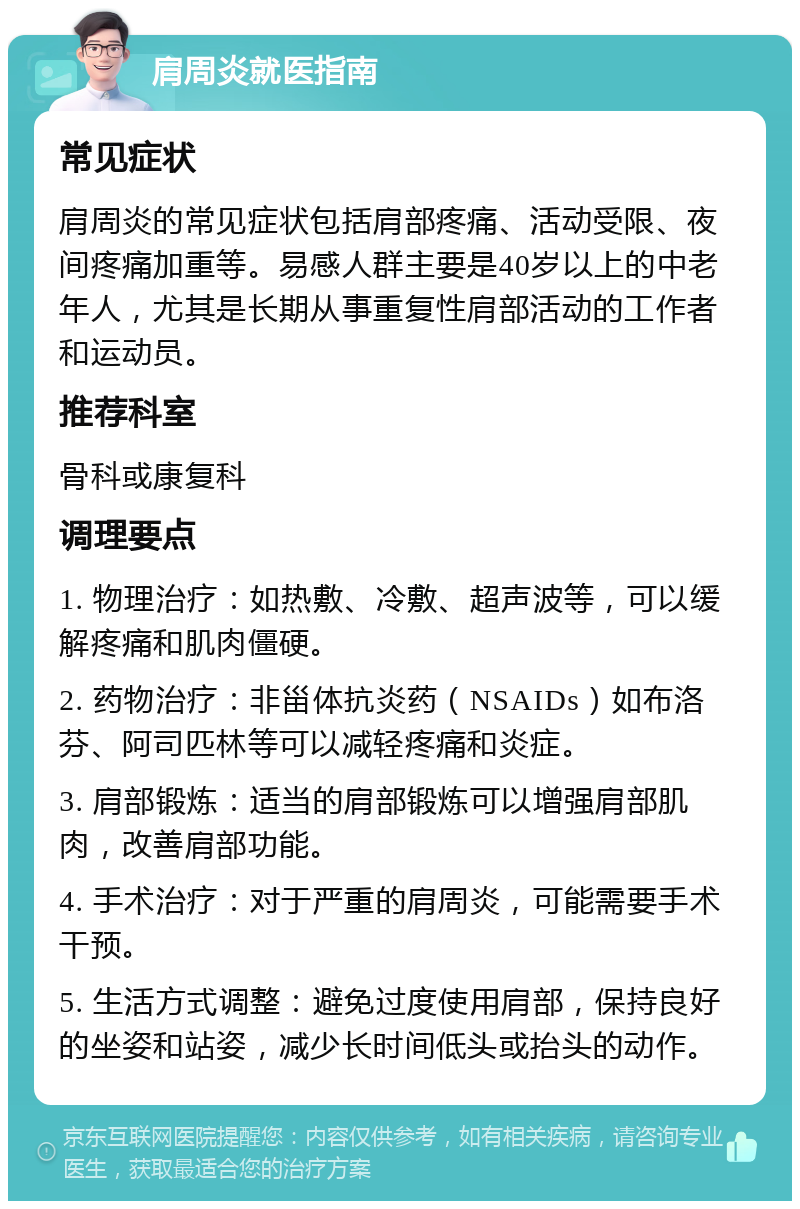 肩周炎就医指南 常见症状 肩周炎的常见症状包括肩部疼痛、活动受限、夜间疼痛加重等。易感人群主要是40岁以上的中老年人，尤其是长期从事重复性肩部活动的工作者和运动员。 推荐科室 骨科或康复科 调理要点 1. 物理治疗：如热敷、冷敷、超声波等，可以缓解疼痛和肌肉僵硬。 2. 药物治疗：非甾体抗炎药（NSAIDs）如布洛芬、阿司匹林等可以减轻疼痛和炎症。 3. 肩部锻炼：适当的肩部锻炼可以增强肩部肌肉，改善肩部功能。 4. 手术治疗：对于严重的肩周炎，可能需要手术干预。 5. 生活方式调整：避免过度使用肩部，保持良好的坐姿和站姿，减少长时间低头或抬头的动作。