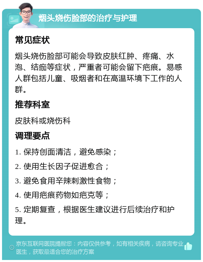 烟头烧伤脸部的治疗与护理 常见症状 烟头烧伤脸部可能会导致皮肤红肿、疼痛、水泡、结痂等症状，严重者可能会留下疤痕。易感人群包括儿童、吸烟者和在高温环境下工作的人群。 推荐科室 皮肤科或烧伤科 调理要点 1. 保持创面清洁，避免感染； 2. 使用生长因子促进愈合； 3. 避免食用辛辣刺激性食物； 4. 使用疤痕药物如疤克等； 5. 定期复查，根据医生建议进行后续治疗和护理。