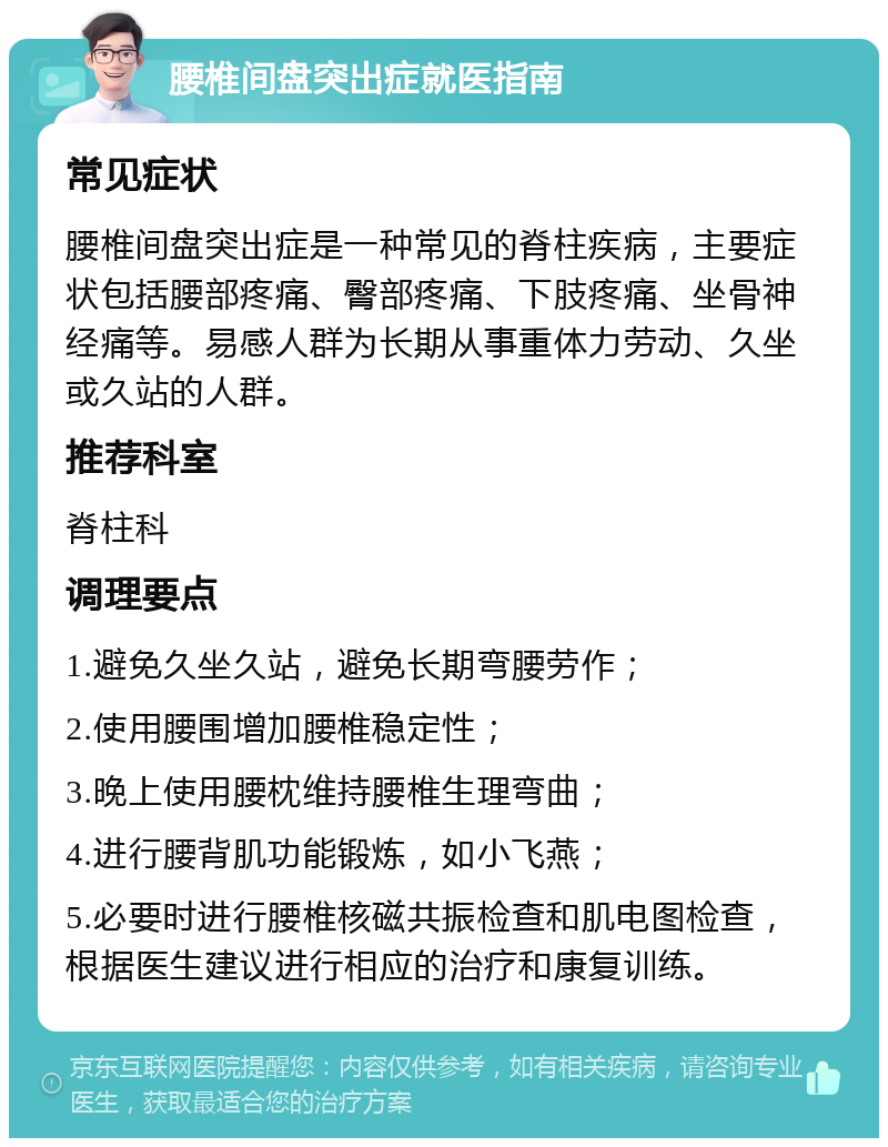 腰椎间盘突出症就医指南 常见症状 腰椎间盘突出症是一种常见的脊柱疾病，主要症状包括腰部疼痛、臀部疼痛、下肢疼痛、坐骨神经痛等。易感人群为长期从事重体力劳动、久坐或久站的人群。 推荐科室 脊柱科 调理要点 1.避免久坐久站，避免长期弯腰劳作； 2.使用腰围增加腰椎稳定性； 3.晚上使用腰枕维持腰椎生理弯曲； 4.进行腰背肌功能锻炼，如小飞燕； 5.必要时进行腰椎核磁共振检查和肌电图检查，根据医生建议进行相应的治疗和康复训练。