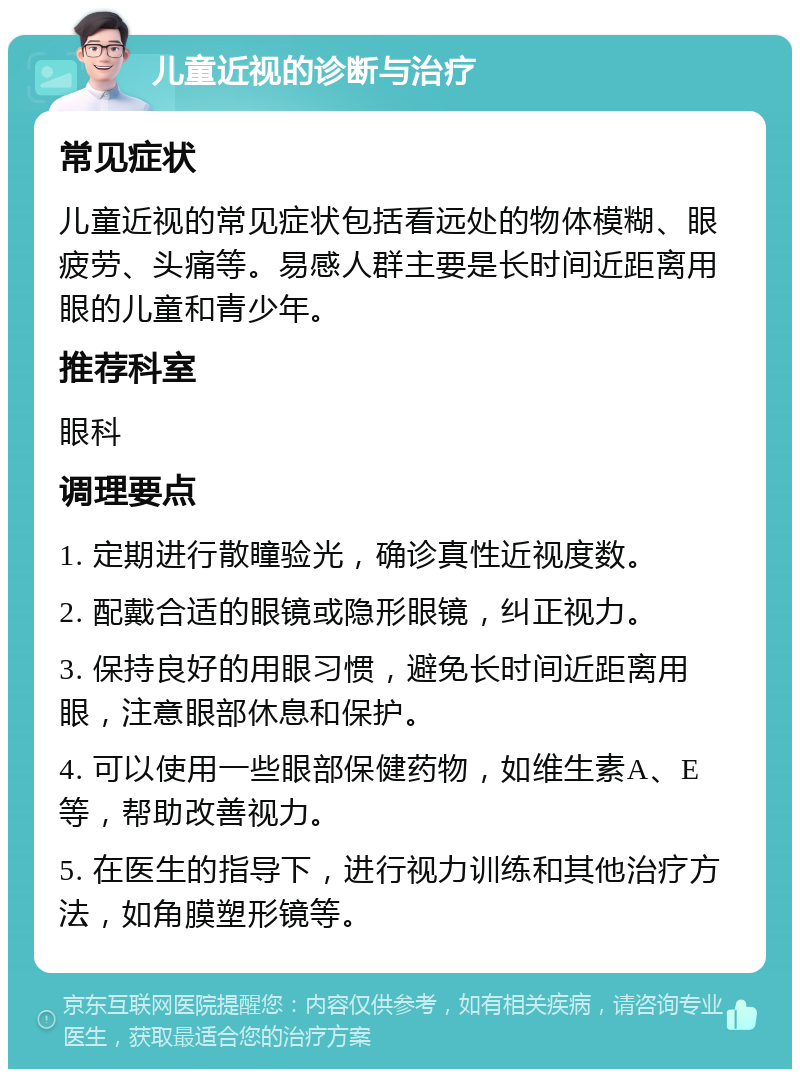 儿童近视的诊断与治疗 常见症状 儿童近视的常见症状包括看远处的物体模糊、眼疲劳、头痛等。易感人群主要是长时间近距离用眼的儿童和青少年。 推荐科室 眼科 调理要点 1. 定期进行散瞳验光，确诊真性近视度数。 2. 配戴合适的眼镜或隐形眼镜，纠正视力。 3. 保持良好的用眼习惯，避免长时间近距离用眼，注意眼部休息和保护。 4. 可以使用一些眼部保健药物，如维生素A、E等，帮助改善视力。 5. 在医生的指导下，进行视力训练和其他治疗方法，如角膜塑形镜等。